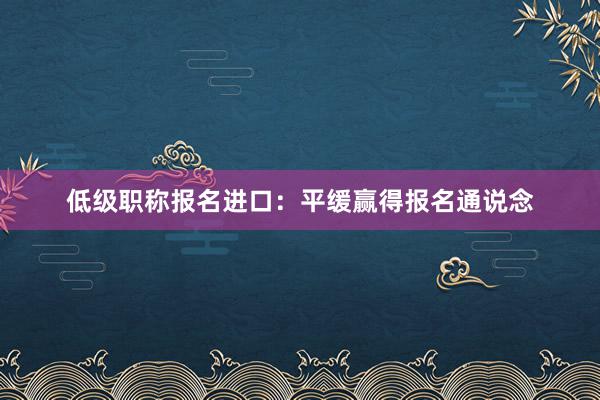 低级职称报名进口：平缓赢得报名通说念