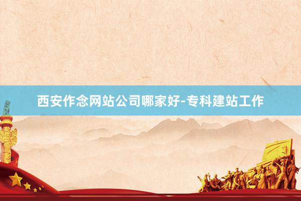 西安作念网站公司哪家好-专科建站工作
