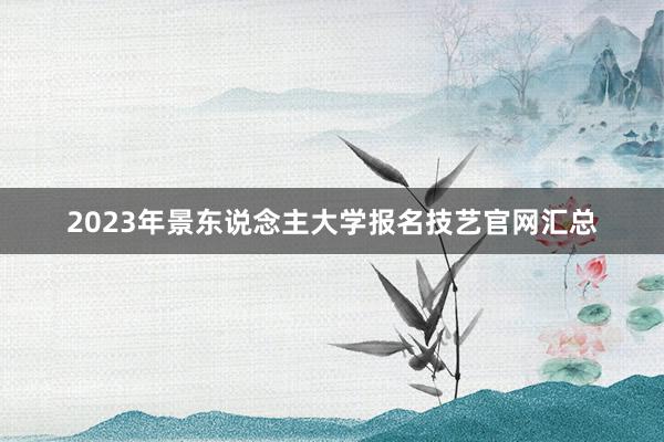 2023年景东说念主大学报名技艺官网汇总
