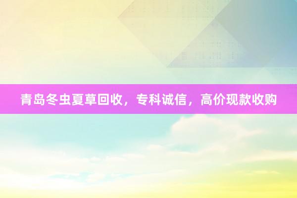 青岛冬虫夏草回收，专科诚信，高价现款收购