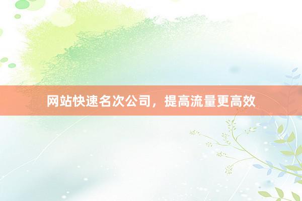 网站快速名次公司，提高流量更高效