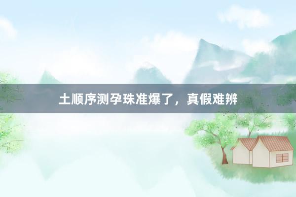 土顺序测孕珠准爆了，真假难辨