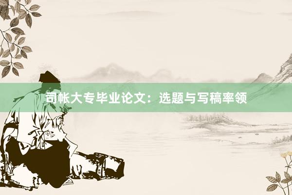 司帐大专毕业论文：选题与写稿率领